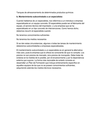 Tanques de almacenamiento de determinados productos químicos
b. Mantenimiento subcontratado a un especialista:
Cuando hablamos de un especialista, nos referimos a un individuo o empresa
especializada en un equipo concreto. El especialista puede ser el fabricante del
equipo, el servicio técnico del importador, o una empresa que se ha
especializado en un tipo concreto de intervenciones. Como hemos dicho,
debemos recurrir al especialista cuando:
No tenemos conocimientos suficientes
No tenemos los medios necesarios
Si se dan estas circunstancias, algunas o todas las tareas de mantenimiento
deberemos subcontratarlas a empresas especializadas.
El mantenimiento subcontratado a un especialista es en general la alternativa
más cara, pues la empresa que lo ofrece es consciente de que no compite. Los
precios no son precios de mercado, sino precios de monopolio. Debe tratar de
evitarse en la medida de lo posible, por el encarecimiento y por la dependencia
externa que supone. La forma más razonable de evitarlo consiste en
desarrollar un Plan de Formación que incluya entrenamiento específico en
aquellos equipos de los que no se poseen conocimientos suficientes,
adquiriendo además los medios técnicos necesarios.
 