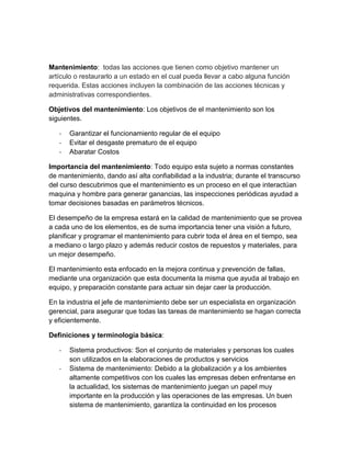 Mantenimiento: todas las acciones que tienen como objetivo mantener un
artículo o restaurarlo a un estado en el cual pueda llevar a cabo alguna función
requerida. Estas acciones incluyen la combinación de las acciones técnicas y
administrativas correspondientes.
Objetivos del mantenimiento: Los objetivos de el mantenimiento son los
siguientes.
- Garantizar el funcionamiento regular de el equipo
- Evitar el desgaste prematuro de el equipo
- Abaratar Costos
Importancia del mantenimiento: Todo equipo esta sujeto a normas constantes
de mantenimiento, dando así alta confiabilidad a la industria; durante el transcurso
del curso descubrimos que el mantenimiento es un proceso en el que interactúan
maquina y hombre para generar ganancias, las inspecciones periódicas ayudad a
tomar decisiones basadas en parámetros técnicos.
El desempeño de la empresa estará en la calidad de mantenimiento que se provea
a cada uno de los elementos, es de suma importancia tener una visión a futuro,
planificar y programar el mantenimiento para cubrir toda el área en el tiempo, sea
a mediano o largo plazo y además reducir costos de repuestos y materiales, para
un mejor desempeño.
El mantenimiento esta enfocado en la mejora continua y prevención de fallas,
mediante una organización que esta documenta la misma que ayuda al trabajo en
equipo, y preparación constante para actuar sin dejar caer la producción.
En la industria el jefe de mantenimiento debe ser un especialista en organización
gerencial, para asegurar que todas las tareas de mantenimiento se hagan correcta
y eficientemente.
Definiciones y terminología básica:
- Sistema productivos: Son el conjunto de materiales y personas los cuales
son utilizados en la elaboraciones de productos y servicios
- Sistema de mantenimiento: Debido a la globalización y a los ambientes
altamente competitivos con los cuales las empresas deben enfrentarse en
la actualidad, los sistemas de mantenimiento juegan un papel muy
importante en la producción y las operaciones de las empresas. Un buen
sistema de mantenimiento, garantiza la continuidad en los procesos
 