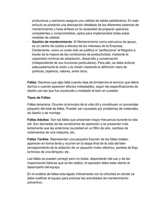 productivos y asimismo asegura una calidad de salida satisfactoria. En este
artículo se presenta una descripción detallada de los diferentes sistemas de
mantenimiento y hace énfasis en la necesidad de preparar operarios
competentes y comprometidos, aptos para implementare todas estas
medidas de calidad
- Gestión de mantenimiento: El Mantenimiento como estructura de apoyo,
es un centro de costos a efectos de los intereses de la Empresa.
Ciertamente, como un costo sólo se justifica si “perfecciona” el Negocio a
través de la mejora de las condiciones de productividad, mediante la
capacidad continúa de adaptación, desarrollo y conservación
(independiente de sus funciones particulares). Para ello, se debe enfocar
adecuadamente la visión y la misión mediante la definición clara de
políticas, objetivos, valores, entre otros.
Fallas: Decimos que algo falla cuando deja de brindarnos el servicio que debía
darnos o cuando aparecen efectos indeseables, según las especificaciones de
diseño con las que fue construido o instalado el bien en cuestión
Tipos de Fallas:
Fallas temprana: Ocurren al principio de la vida útil y constituyen un porcentaje
pequeño del total de fallas. Pueden ser causadas por problemas de materiales,
de diseño o de montaje.
Fallas Adultas: Son las fallas que presentan mayor frecuencia durante la vida
útil. Son derivadas de las condiciones de operación y se presentan más
lentamente que las anteriores (suciedad en un filtro de aire, cambios de
rodamientos de una máquina, etc.
Fallas Tardías: Representan una pequeña fracción de las fallas totales,
aparecen en forma lenta y ocurren en la etapa final de la vida del bien
(envejecimiento de la aislación de un pequeño motor eléctrico, perdida de flujo
luminoso de una lámpara, etc.
Las fallas se pueden corregir pero no todas, dependerán del uso y de las
inspecciones básicas que se les realice, el operador debe estar atento al
desempeño del equipo.
En el análisis de fallas esta ligado íntimamente con la criticidad en donde se
debe codificar el equipo para priorizar las actividades de mantenimiento
preventivo.
 