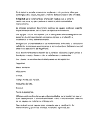 En la industria se debe implementar un plan de contingencia de fallas que
contenga partes, piezas, repuestos, material de los equipos de alta criticidad.
Criticidad: Es la herramienta de orientación efectiva para la toma de
decisiones a que equipo o parte de la industria priorizo actividad de
mantenimiento.
La criticidad consiste en determinar o clasificar los equipos existentes según la
importancia que tienen para cumplir los objetivos de la industria.
Los equipos críticos, son aquellos que al fallar pueden afectar la seguridad del
personal, el entorno ambiental, provocar un paro de la producción o
incrementar el costo de mantenimiento.
El objetivo es priorizar el esfuerzo de mantenimiento, enfocado a la satisfacción
del cliente, favoreciendo y promoviendo el aprovechamiento de los recursos del
área en las actividades de mayor valor.
Para determinar la criticidad dentro de la planta es necesario asignar valores a
la máquina o equipo de cero a diez a cada ítem en consideración.
Los criterios para analizar la criticidad pueden ser los siguientes:
Seguridad.
Medio ambiente.
Producción
Costos.
Tiempo medio para reparar.
Frecuencia de falla.
Calidad.
Toma de decisiones.
Al llegar a este punto estamos ya en la capacidad de tomar decisiones para un
buen desempeño de la industria teniendo en cuenta la información de cada uno
de los equipos, su historial, su criticidad, etc.
Son parámetros que hay que tener en cuenta para la planificación del
mantenimiento y gestión de recursos, materiales, repuestos, etc.
 