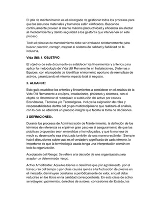 El jefe de mantenimiento es el encargado de gestionar todos los procesos para
que los recursos materiales y humanos estén calificados. Buscando
continuamente proveer al cliente máxima productividad y eficiencia sin afectar
al medioambiente y dando seguridad a los gestores que intervienen en este
proceso.
Todo el proceso de mantenimiento debe ser evaluado constantemente para
buscar prevenir, corregir, mejorar el sistema de calidad y fiabilidad de la
industria.
Vida Útil: 1. OBJETIVO
El objetivo de este documento es establecer los lineamientos y criterios para
aplicar la metodología de Vida Útil Remanente en Instalaciones, Sistemas y
Equipos, con el propósito de identificar el momento oportuno de reemplazo de
activos, garantizando el mínimo impacto total al negocio.
2. ALCANCE:
Esta guía establece los criterios y lineamientos a considerar en el análisis de la
Vida Útil Remanente a equipos, instalaciones, procesos y sistemas, con el
objeto de determinar el reemplazo o sustitución del activo por causas
Económicas, Técnicas y/o Tecnológicas. Incluye la asignación de roles y
responsabilidades dentro del grupo multidisciplinario que realizará el análisis,
con lo cual se obtendrá un proceso integral que facilite la toma de decisiones.
3 DEFINICIONES:.
Durante los procesos de Administración de Mantenimiento, la definición de los
términos de referencia es el primer gran paso en el aseguramiento de que las
prácticas propuestas sean entendidas y homologadas, y que la manera de
medir su desempeño sea efectuada también de una manera estándar. Siempre
habrá discusiones sobre cual es el verdadero significado de cada término, lo
importante es que la terminología usada tenga una interpretación común en
toda la organización.
Aceptación del Riesgo: Se refiere a la decisión de una organización para
aceptar un determinado riesgo.
Activo Amortizable: Aquellos bienes o derechos que por agotamiento, por el
transcurso del tiempo o por otras causas ajenas a la fluctuación de precios en
el mercado, disminuyen constante o periódicamente de valor, el cual debe
reducirse en los libros en la cantidad correspondiente. En esta clase de activo
se incluyen: yacimientos, derechos de autores, concesiones del Estado, los
 