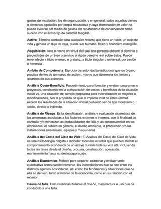 gastos de instalación, los de organización, y en general, todos aquellos bienes
o derechos agotables por propia naturaleza y cuya disminución en valor no
puede evitarse por medio de gastos de reparación o de conservación como
sucede con el activo fijo de carácter tangible.
Activo: Término contable para cualquier recurso que tiene un valor, un ciclo de
vida y genera un flujo de caja, puede ser humano, físico y financiero intangible.
Adquisición: Acto o hecho en virtud del cual una persona obtiene el dominio o
propiedades de un bien o servicio o algún derecho real sobre éstos. Puede
tener efecto a título oneroso o gratuito; a título singular o universal, por cesión
o herencia .
Ámbito de Competencia: Ejercicio de autoridad jurisdiccional que un órgano
practica dentro de un marco de acción, mismo que determina los límites y
alcances de sus acciones.
Análisis Costo-Beneficio: Procedimiento para formular y evaluar programas o
proyectos, consistente en la comparación de costos y beneficios de la situación
inicial vs. una situación de cambio propuesta para incorporación de mejoras o
modificaciones, con el propósito de que el impacto total de estos últimos
exceda los resultados de la situación inicial pudiendo ser de tipo monetario o
social, directo o indirecto.
Análisis de Riesgo: Es la identificación, análisis y evaluación sistemática de
las amenazas asociadas a los factores externos e internos, con la finalidad de
controlar y/o minimizar las probabilidades de falla y las consecuencias en los
empleados, el público en general, el medio ambiente, la producción y/o las
instalaciones (materiales, equipos y maquinaria)
Análisis del Costo del Ciclo de Vida: El Análisis del Costo del Ciclo de Vida
es una metodología dirigida a modelar todos los eventos que pueden afectar el
comportamiento económico de un activo durante toda su vida útil, incluyendo
todas las fases desde el diseño, procura, construcción, operación,
mantenimiento hasta su desincorporación.
Análisis Económico: Método para separar, examinar y evaluar tanto
cuantitativa como cualitativamente, las interrelaciones que se dan entre los
distintos agentes económicos, así como los fenómenos y situaciones que de
ella se derivan; tanto al interior de la economía, como en su relación con el
exterior.
Causa de falla: Circunstancias durante el diseño, manufactura o uso que ha
conducido a una falla.
 
