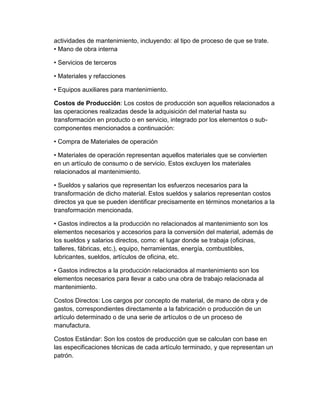 actividades de mantenimiento, incluyendo: al tipo de proceso de que se trate.
• Mano de obra interna
• Servicios de terceros
• Materiales y refacciones
• Equipos auxiliares para mantenimiento.
Costos de Producción: Los costos de producción son aquellos relacionados a
las operaciones realizadas desde la adquisición del material hasta su
transformación en producto o en servicio, integrado por los elementos o sub-
componentes mencionados a continuación:
• Compra de Materiales de operación
• Materiales de operación representan aquellos materiales que se convierten
en un artículo de consumo o de servicio. Estos excluyen los materiales
relacionados al mantenimiento.
• Sueldos y salarios que representan los esfuerzos necesarios para la
transformación de dicho material. Estos sueldos y salarios representan costos
directos ya que se pueden identificar precisamente en términos monetarios a la
transformación mencionada.
• Gastos indirectos a la producción no relacionados al mantenimiento son los
elementos necesarios y accesorios para la conversión del material, además de
los sueldos y salarios directos, como: el lugar donde se trabaja (oficinas,
talleres, fábricas, etc.), equipo, herramientas, energía, combustibles,
lubricantes, sueldos, artículos de oficina, etc.
• Gastos indirectos a la producción relacionados al mantenimiento son los
elementos necesarios para llevar a cabo una obra de trabajo relacionada al
mantenimiento.
Costos Directos: Los cargos por concepto de material, de mano de obra y de
gastos, correspondientes directamente a la fabricación o producción de un
artículo determinado o de una serie de artículos o de un proceso de
manufactura.
Costos Estándar: Son los costos de producción que se calculan con base en
las especificaciones técnicas de cada artículo terminado, y que representan un
patrón.
 