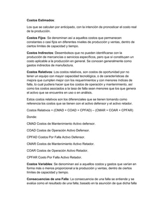 Costos Estimados:
Los que se calculan por anticipado, con la intención de pronosticar el costo real
de la producción.
Costos Fijos: Se denominan así a aquellos costos que permanecen
constantes o casi fijos en diferentes niveles de producción y ventas, dentro de
ciertos límites de capacidad y tiempo.
Costos Indirectos: Desembolsos que no pueden identificarse con la
producción de mercancías o servicios específicos, pero que sí constituyen un
costo aplicable a la producción en general. Se conocen generalmente como
gastos indirectos de manufactura.
Costos Relativos: Los costos relativos, son costos de oportunidad por no
tener un equipo con mayor capacidad tecnológica, o de características de
mejora que cumplen mejor con los requerimientos y con menores índices de
falla, lo cual pudiera hacer que los costos de operación y mantenimiento, así
como los costos asociados a la tasa de falla sean menores que los que genera
el activo que se encuentra en uso o en análisis.
Estos costos relativos son los diferenciales que se tienen tomando como
referencia los costos que se tienen con el activo defensor y el activo retador.
Costos Relativos = (CMAD + COAD + CPFAD) – (CMAR + COAR + CPFAR)
Donde:
CMAD Costos de Mantenimiento Activo defensor.
COAD Costos de Operación Activo Defensor.
CPFAD Costos Por Falla Activo Defensor.
CMAR Costos de Mantenimiento Activo Retador.
COAR Costos de Operación Activo Retador.
CPFAR Costo Por Falla Activo Retador.
Costos Variables: Se denominan así a aquellos costos y gastos que varían en
forma más o menos proporcional a la producción y ventas, dentro de ciertos
límites de capacidad y tiempo.
Consecuencias de una Falla: La consecuencia de una falla se entiende y se
evalúa como el resultado de una falla; basado en la asunción de que dicha falla
 