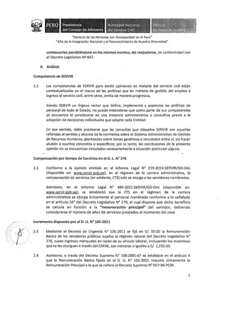 . _,,,.- ..
··t··.·. .
..·. -, ,
·~·· _ /
"Decenio de las Personas con Discapacidad en el Perú"
"Año de la Integración Nacional y el Reconocimiento de Nuestra Diversidad"
continuarían percibiéndose en los mismos montos, sin reajustarse, de conformidad con
el Decreto Legislativo Nº 847.
11. Análisis
Competencia de SERVIR
2.1 Las competencias de SERVIR para emitir opiniones en materia del servicio civil están
contextualizadas en el marco de las políticas que en materia de gestión del empleo e
ingreso al servicio civil, entre otras, emita de manera progresiva.
Siendo SERVIR un órgano rector que define, implementa y supervisa las políticas de
personal de todo el Estado, no puede entenderse que como parte de sus competencias
se encuentra el constituirse en una instancia administrativa o consultiva previa a Ja
adopción de decisiones individuales que adopte cada Entidad.
En ese sentido, debe precisarse que las consultas que absuelve SERVIR son aquellas
referidas al sentido y alcance de la normativa sobre el Sistema Administrativo de Gestión
de Recursos Humanos, planteadas sobre temas genéricos y vinculados entre sí, sin hacer
alusión a asuntos concretos o específicos; por lo tanto, las conclusiones de la presente
opinión no se encuentran vinculadas necesariamente a situación particular alguna.
Compensación por tiempo de Servicios en el D. L. N° 276
2.2 Conforme a la opinión emitida en el Informe Legal N° 219-2010-SERVIR/GG-OAJ
(disponible en: www.servir.gob.pe), en el régimen de la carrera administrativa, la
compensación de servicios (en adelante, CTS) solo se otorga a los servidores nombrados.
Asimismo, en el Informe Legal N° 484-2011-SERVIR/GG-OAJ (disponible en:
www.servir.gob.pe), se estableció que la CTS en el régimen de la carrera
administrativa se otorga únicamente al personal nombrado conforme a lo señalado
en el artículo 54º del Decreto Legislativo N° 276, el cual dispone que dicho beneficio
se calcula en función a la "remuneración principal" del servidor, debiendo
considerarse el número de años de servicios prestados al momento del cese
Incremento dispuesto por el D. U. N° 105-2011
2.3 Mediante el Decreto de Urgencia Nº 105-2011 se fijó en S/. 50.00 la Remuneración
Básica de los servidores públicos sujetos al régimen laboral del Decreto Legislativo N°
276, cuyos ingresos mensuales en razón de su vínculo laboral, incluyendo los incentivos
que se les otorguen a través del CAFAE, san menores o iguales a S/. 1,250.00.
2.4 Asimismo, a través del Decreto Supremo N° 196-2001-EF se establece en el artículo 4
que la Remuneración Básica fijada en el D. U. N° 105-2001 reajusta únicamente la
Remuneración Principal a la que se refiere el Decreto Supremo Nº 057-86-PCM.
2
 