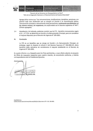 "Decenio de las Personas con Discapacidad en el Perú"
"Año de la Integración Nacional y el Reconocimiento de Nuestra Diversidad"
Agrega dicha norma que 11
Las remunerac;anes, bonificaciones, beneficios, pensiones y en
general toda otra retribución que se otorgue en función a la remuneración básica,
remuneración principal o remuneración total permanente, continuarán percibiéndose en
los mismos montos, sin reajustarse, de conformidad con el Decreto Legislativo Nº 847".
(Énfasis agregado)
2.4 Atendiendo a lo indicado, podemos concluir que la CTS - beneficio remunerativo según
el D. L. N° 276- se determina en función a la Remuneración Principal, pero sin considerar
el reajuste dispuesto por el Decreto de Urgencia N° 105-2001.
111. Conclusión
La CTS es un beneficio que se otorga en función a la Remuneración Principal, sin
embargo, según lo dispone al artículo 4 del Decreto Supremo N° 196-2001-EF, dicho
beneficio debe calcularse sin considerarse el reajuste establecido en el Decreto de
Urgencia N° 105-2001.
Es cuanto informo a su Despacho para los fines pertinentes, a cuyo efecto adjunto el proyecto
de Oficio de respuesta respectivo para vuestra visación, de encontrarlo conforme, y trámite
correspondiente ante la Presidencia Ejecutiva.
OAJ/MMC/mro
D:/Documentos Servir/mrivera/Jnformes/2012/IL-Cálculo de la CTS- DU. 105-2001
3
 