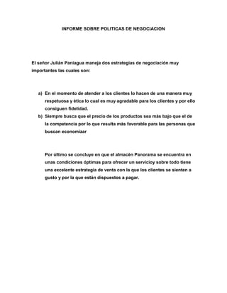 INFORME SOBRE POLITICAS DE NEGOCIACION




El señor Julián Paniagua maneja dos estrategias de negociación muy
importantes las cuales son:




   a) En el momento de atender a los clientes lo hacen de una manera muy
      respetuosa y ética lo cual es muy agradable para los clientes y por ello
      consiguen fidelidad.
   b) Siempre busca que el precio de los productos sea más bajo que el de
      la competencia por lo que resulta más favorable para las personas que
      buscan economizar




      Por último se concluye en que el almacén Panorama se encuentra en
      unas condiciones óptimas para ofrecer un servicioy sobre todo tiene
      una excelente estrategia de venta con la que los clientes se sienten a
      gusto y por la que están dispuestos a pagar.
 