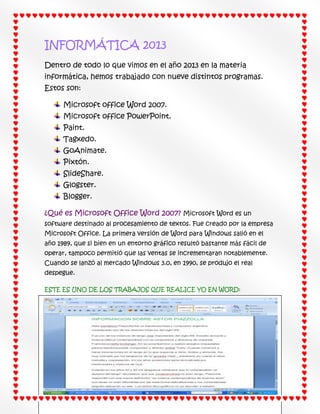 INFORMÁTICA 2013
Dentro de todo lo que vimos en el año 2013 en la materia
informática, hemos trabajado con nueve distintos programas.
Estos son:
Microsoft office Word 2007.
Microsoft office PowerPoint.
Paint.
Tagxedo.
GoAnimate.
Pixtón.
SlideShare.
Glogster.
Blogger.
¿Qué es Microsoft Office Word 2007? Microsoft Word es un
software destinado al procesamiento de textos. Fue creado por la empresa
Microsoft Office. La primera versión de Word para Windows salió en el
año 1989, que si bien en un entorno gráfico resultó bastante más fácil de
operar, tampoco permitió que las ventas se incrementaran notablemente.
Cuando se lanzó al mercado Windows 3.0, en 1990, se produjo el real
despegue.
ESTE ES UNO DE LOS TRABAJOS QUE REALICE YO EN WORD:

 