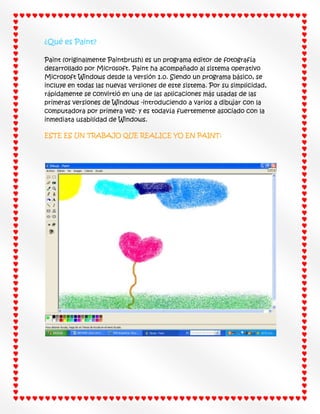 ¿Qué es Paint?
Paint (originalmente Paintbrush) es un programa editor de fotografía
desarrollado por Microsoft. Paint ha acompañado al sistema operativo
Microsoft Windows desde la versión 1.0. Siendo un programa básico, se
incluye en todas las nuevas versiones de este sistema. Por su simplicidad,
rápidamente se convirtió en una de las aplicaciones más usadas de las
primeras versiones de Windows -introduciendo a varios a dibujar con la
computadora por primera vez- y es todavía fuertemente asociado con la
inmediata usabilidad de Windows.
ESTE ES UN TRABAJO QUE REALICE YO EN PAINT:

 