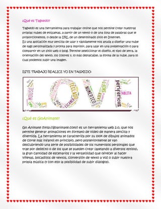 ¿Qué es Tagxedo?
Tagxedo es una herramienta para trabajar online que nos permite crear nuestras
propias nubes de etiquetas, a partir de un texto o de una lista de palabras que le
proporcionemos, o desde la URL de un determinado sitio en Internet.
Es una aplicación muy sencilla de usar y rápidamente nos ayuda a diseñar una nube
de tags personalizada y pronta para imprimir, para usar en una presentación o para
compartir en un sitio web o blog. Permite seleccionar el diseño, el tipo de letra, la
orientación del texto, los colores y, lo más destacable, la forma de la nube, para lo
cual podemos subir una imagen.

ESTE TRABAJO REALICE YO EN TAGXEDO:

¿Qué es GoAnimate?
Go Animate (http://goanimate.com/) es un herramienta web 2.0, que nos
permite generar animaciones en formato de video de manera sencilla y
divertida. La herramienta se caracteriza por su look de dibujos animados
de corte más infantil en principio, pero posteriormente se van
descubriendo una serie de posibilidades de los numerosos personajes que
trae por defecto o de los que se pueden crear (apelando a diversos estilos),
la gran cantidad de escenarios y la versatilidad que ofrecer al hacer
viñetas, bocadillos de textos, conversión de texto a voz o subir nuestra
propia música (y con ello la posibilidad de subir diálogos).

 