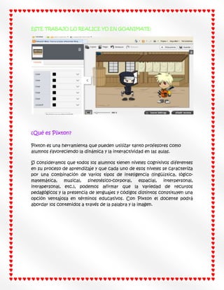ESTE TRABAJO LO REALICE YO EN GOANIMATE:

¿Qué es Pïxton?
Pixton es una herramienta que pueden utilizar tanto profesores como
alumnos favoreciendo la dinámica y la interactividad en las aulas.
Si consideramos que todos los alumnos tienen niveles cognitivos diferentes
en su proceso de aprendizaje y que cada uno de esos niveles se caracteriza
por una combinación de varios tipos de inteligencia (lingüística, lógicomatemática,
musical,
sinestésico-corporal,
espacial, interpersonal,
intrapersonal, etc.), podemos afirmar que la variedad de recursos
pedagógicos y la presencia de lenguajes y códigos distintos constituyen una
opción ventajosa en términos educativos. Con Pixton el docente podrá
abordar los contenidos a través de la palabra y la imagen.

 