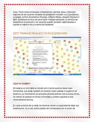 línea. Tiene como principales competidores a Scribd, Issuu y Docstoc.
Algunos de los usuarios notables de SlideShare incluyen a la Casa Blanca,
la NASA, el Foro Económico Mundial, O'Reilly Media, Hewlett Packard e
IBM. Slideshare es muy util para hacer trabajos escolares. El servicio de
alojamiento es gratuito y los usuarios pueden acceder registrándose o
usando el registro de su cuenta de Facebook.

ESTE TRABAJO REALICE YO EN SLIDESHARE:

¿Qué es blogger?
Un blog es un sitio Web en donde uno o varios autores desarrollan
contenidos. Los blogs también se conocen como weblog o cuaderno de
bitácora. La información se actualiza periódicamente y,de la misma forma,
los textos se plasman en forma cronológica; primero aparece el más
recientemente escrita.
En cada artículo de un blog, los lectores tienen la capacidad de dejar sus
comentarios. A su vez, estos pueden ser contestados por el autor de

 