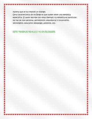 manera que se va creando un diálogo.
Otra característica de los Blogs es que suelen tener una temática
específica. El autor escribe con total libertad y la temática es particular,
los hay de tipo personal, periodístico, empresarial o corporativo,
tecnológico, educativo (edublogs), políticos, etc.

ESTE TRABAJO REALICE YO EN BLOGGER:

 