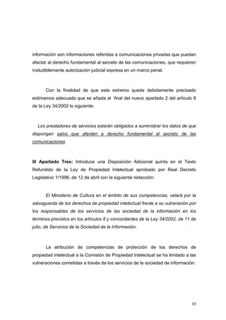 información son informaciones referidas a comunicaciones privadas que puedan
afectar al derecho fundamental al secreto de las comunicaciones, que requieren
ineludiblemente autorización judicial expresa en un marco penal.



      Con la finalidad de que este extremo quede debidamente precisado
estimamos adecuado que se añada al final del nuevo apartado 2 del artículo 8
de la Ley 34/2002 lo siguiente:



  Los prestadores de servicios estarán obligados a suministrar los datos de que
dispongan salvo que afecten a derecho fundamental al secreto de las
comunicaciones



III Apartado Tres: Introduce una Disposición Adicional quinta en el Texto
Refundido de la Ley de Propiedad Intelectual aprobado por Real Decreto
Legislativo 1/1996, de 12 de abril con la siguiente redacción:


      El Ministerio de Cultura en el ámbito de sus competencias, velará por la
salvaguarda de los derechos de propiedad intelectual frente a su vulneración por
los responsables de los servicios de las sociedad de la información en los
términos previstos en los artículos 8 y concordantes de la Ley 34/2002, de 11 de
julio, de Servicios de la Sociedad de la Información.



      La atribución de competencias de protección de los derechos de
propiedad intelectual a la Comisión de Propiedad Intelectual se ha limitado a las
vulneraciones cometidas a través de los servicios de la sociedad de información.




                                                                              10
 