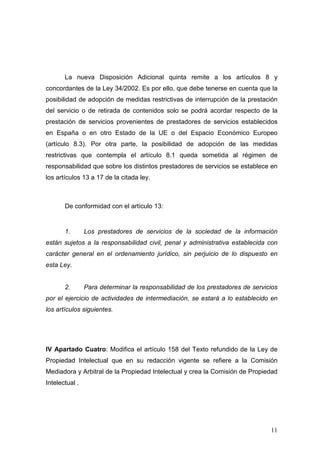 La nueva Disposición Adicional quinta remite a los artículos 8 y
concordantes de la Ley 34/2002. Es por ello, que debe tenerse en cuenta que la
posibilidad de adopción de medidas restrictivas de interrupción de la prestación
del servicio o de retirada de contenidos solo se podrá acordar respecto de la
prestación de servicios provenientes de prestadores de servicios establecidos
en España o en otro Estado de la UE o del Espacio Económico Europeo
(artículo 8.3). Por otra parte, la posibilidad de adopción de las medidas
restrictivas que contempla el artículo 8.1 queda sometida al régimen de
responsabilidad que sobre los distintos prestadores de servicios se establece en
los artículos 13 a 17 de la citada ley.



       De conformidad con el artículo 13:


       1.       Los prestadores de servicios de la sociedad de la información
están sujetos a la responsabilidad civil, penal y administrativa establecida con
carácter general en el ordenamiento jurídico, sin perjuicio de lo dispuesto en
esta Ley.


       2.       Para determinar la responsabilidad de los prestadores de servicios
por el ejercicio de actividades de intermediación, se estará a lo establecido en
los artículos siguientes.




IV Apartado Cuatro: Modifica el artículo 158 del Texto refundido de la Ley de
Propiedad Intelectual que en su redacción vigente se refiere a la Comisión
Mediadora y Arbitral de la Propiedad Intelectual y crea la Comisión de Propiedad
Intelectual .




                                                                               11
 