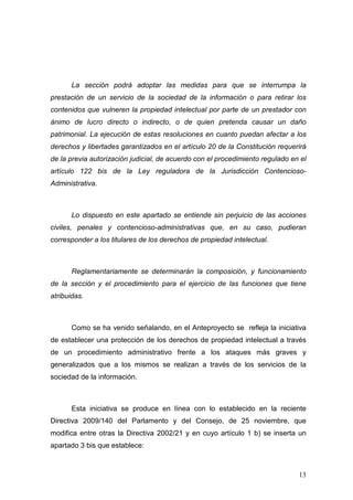 La sección podrá adoptar las medidas para que se interrumpa la
prestación de un servicio de la sociedad de la información o para retirar los
contenidos que vulneren la propiedad intelectual por parte de un prestador con
ánimo de lucro directo o indirecto, o de quien pretenda causar un daño
patrimonial. La ejecución de estas resoluciones en cuanto puedan afectar a los
derechos y libertades garantizados en el artículo 20 de la Constitución requerirá
de la previa autorización judicial, de acuerdo con el procedimiento regulado en el
artículo 122 bis de la Ley reguladora de la Jurisdicción Contencioso-
Administrativa.



       Lo dispuesto en este apartado se entiende sin perjuicio de las acciones
civiles, penales y contencioso-administrativas que, en su caso, pudieran
corresponder a los titulares de los derechos de propiedad intelectual.



       Reglamentariamente se determinarán la composición, y funcionamiento
de la sección y el procedimiento para el ejercicio de las funciones que tiene
atribuidas.



       Como se ha venido señalando, en el Anteproyecto se refleja la iniciativa
de establecer una protección de los derechos de propiedad intelectual a través
de un procedimiento administrativo frente a los ataques más graves y
generalizados que a los mismos se realizan a través de los servicios de la
sociedad de la información.



       Esta iniciativa se produce en línea con lo establecido en la reciente
Directiva 2009/140 del Parlamento y del Consejo, de 25 noviembre, que
modifica entre otras la Directiva 2002/21 y en cuyo artículo 1 b) se inserta un
apartado 3 bis que establece:



                                                                               13
 