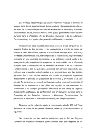 Las medidas adoptadas por los Estados miembros relativas al acceso o al
uso por parte de los usuarios finales de los servicios y las aplicaciones a través
de redes de comunicaciones electrónicas respetarán los derechos y libertades
fundamentales de las personas físicas, como queda garantizado en el Convenio
Europeo para la Protección de los Derechos Humanos y de las Libertades
Fundamentales y en los principios generales del Derecho comunitario.


      Cualquiera de esas medidas relativas al acceso o al uso por parte de los
usuarios finales de los servicios y las aplicaciones a través de redes de
comunicaciones electrónicas, que sea susceptible de restringir esos derechos y
libertades fundamentales solo podrá imponerse si es adecuada, proporcionada y
necesaria en una sociedad democrática, y su aplicación estará sujeta a las
salvaguardias de procedimiento apropiadas de conformidad con el Convenio
Europeo para la Protección de los Derechos Humanos y de las Libertades
Fundamentales y con los principios generales del Derecho comunitario, que
incluyen una protección judicial efectiva y un procedimiento con las debidas
garantías. Por lo tanto, dichas medidas solo podrán ser adoptadas respetando
debidamente el principio de presunción de inocencia y el derecho a la vida
privada. Se garantizará un procedimiento previo, justo e imparcial, que incluirá el
derecho de los interesados a ser oídos, sin perjuicio de que concurran las
condiciones y los arreglos procesales adecuados en los casos de urgencia
debidamente justificados, de conformidad con el Convenio Europeo para la
Protección de los Derechos Humanos y Libertades Fundamentales. Se
garantizará el derecho a la tutela judicial efectiva y en tiempo oportuno.»;


      Respecto de la redacción dada al mencionado artículo 158 del Texto
Refundido de la Ley de Propiedad Intelectual debemos poner de manifiesto lo
siguiente:


      Se contempla que las medidas restrictivas que la Sección Segunda
Comisión de Propiedad Intelectual puede adoptar sean solo respecto de las

                                                                                14
 
