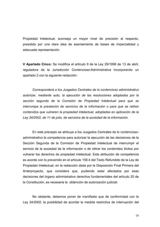 Propiedad Intelectual, aconseja un mayor nivel de precisión al respecto,
presidido por una clara idea de asentamiento de bases de imparcialidad y
adecuada representación.



V Apartado Cinco: Se modifica el artículo 9 de la Ley 29/1998 de 13 de abril,
reguladora de la Jurisdicción Contencioso-Administrativa incorporando un
apartado 2 con la siguiente redacción:



      Corresponderá a los Juzgados Centrales de lo contencioso administrativo
autorizar, mediante auto, la ejecución de las resoluciones adoptadas por la
sección segunda de la Comisión de Propiedad Intelectual para que se
interrumpa la prestación de servicios de la información o para que se retiren
contenidos que vulneren la propiedad intelectual, adoptadas en aplicación de la
Ley 34/2002, de 11 de julio, de servicios de la sociedad de la información.



      En este precepto se atribuye a los Juzgados Centrales de lo contencioso-
administrativo la competencia para autorizar la ejecución de las decisiones de la
Sección Segunda de la Comisión de Propiedad Intelectual de interrumpir el
servicio de la sociedad de la información o de retirar los contenidos ilícitos por
vulnerar los derechos de propiedad intelectual. Esta atribución de competencia
es acorde con lo prevenido en el artículo 158.4 del Texto Refundido de la Ley de
Propiedad Intelectual, en la redacción dada por la Disposición Final Primera del
Anterproyecto, que considera que, pudiendo estar afectados por esas
decisiones del órgano administrativo derechos fundamentales del artículo 20 de
la Constitución, es necesaria la obtención de autorización judicial.



      No obstante, debemos poner de manifiesto que de conformidad con la
Ley 34/2002, la posibilidad de acordar la medida restrictiva de interrupción del



                                                                               18
 