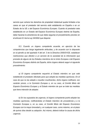 servicio que vulnera los derechos de propiedad intelectual queda limitada a los
casos en que el prestador del servicio está establecido en España o en un
Estado de la UE o del Espacio Económico Europeo. Cuando el prestador esta
establecido en un Estado del Espacio Económico Europeo distinto de España,
debe hacerse la advertencia de que debe seguirse el procedimiento previsto en
el artículo 8.3 de la Ley 34/2002 que dispone:



      8.3. Cuando un órgano competente acuerde, en ejercicio de las
competencias que tenga legalmente atribuidas, y de acuerdo con lo dispuesto
en el párrafo a) del apartado 4 del art. 3 de la Directiva 2000/31/CE, establecer
restricciones que afecten a un servicio de la sociedad de la información que
proceda de alguno de los Estados miembros de la Unión Europea o del Espacio
Económico Europeo distinto de España, dicho órgano deberá seguir el siguiente
procedimiento:



      a) El órgano competente requerirá al Estado miembro en que esté
establecido el prestador afectado para que adopte las medidas oportunas. En el
caso de que no las adopte o resulten insuficientes, dicho órgano notificará, con
carácter previo, a la Comisión Europea o, en su caso, al Comité Mixto del
Espacio Económico Europeo y al Estado miembro de que se trate las medidas
que tiene intención de adoptar.



      b) En los supuestos de urgencia, el órgano competente podrá adoptar las
medidas oportunas, notificándolas al Estado miembro de procedencia y a la
Comisión Europea o, en su caso, al Comité Mixto del Espacio Económico
Europeo con la mayor brevedad y, en cualquier caso, como máximo, en el plazo
de quince días desde su adopción. Así mismo, deberá indicar la causa de dicha
urgencia.




                                                                              19
 
