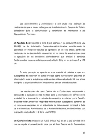 Los requerimientos y notificaciones a que alude este apartado se
realizarán siempre a través del órgano de la Administración General del Estado
competente para la comunicación y transmisión de información a las
Comunidades Europeas.



VI Apartado Seis: Modifica la letra d) del apartado 1 de artículo 80 de la Ley
29/1998 de la Jurisdicción Contencioso-Administrativa, estableciendo la
posibilidad de interponer recurso de apelación, en un solo efecto, contra las
decisiones de los jueces de lo contencioso en los casos de autorizaciones para
la ejecución de las decisiones administrativas que afectan a derechos
fundamentales y que se establecen en el artículo 8.6 y en los artículos 9 y 122
bis.



       En este precepto se aprecia un error material al referirse a que son
susceptibles de apelación los autos recaídos sobre autorizaciones previstas en
el artículo 9, pues la autorización está prevista sólo en el artículo 9.2 que ahora
incorpora la disposición final del Anteproyecto y no en todo el artículo 9.



       Las resoluciones del Juez Central de lo Contencioso, autorizando o
denegando la ejecución de las medidas para la interrupción del servicio de la
sociedad de la información o retirada de contenidos acordadas por la Sección
Segunda de la Comisión de Propiedad Intelectual son susceptibles, por tanto, de
un recurso de apelación, en un solo efecto; de dicho recurso conocerá la Sala
de lo Contencioso Administrativo de la Audiencia Nacional, de conformidad con
lo previsto en el artículo 11.2 de la Ley 29/1998.



VII Apartado Siete: Introduce un nuevo artículo 122 bis en la Ley 29/1998 en el
que se regula el procedimiento para que el Juez Central de lo Contencioso



                                                                                20
 