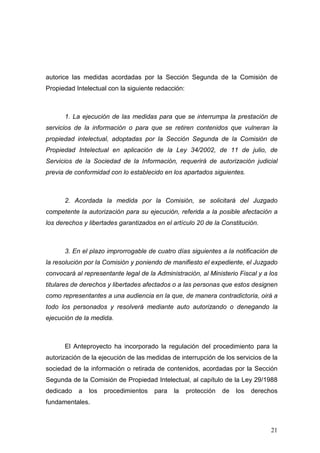 autorice las medidas acordadas por la Sección Segunda de la Comisión de
Propiedad Intelectual con la siguiente redacción:



      1. La ejecución de las medidas para que se interrumpa la prestación de
servicios de la información o para que se retiren contenidos que vulneran la
propiedad intelectual, adoptadas por la Sección Segunda de la Comisión de
Propiedad Intelectual en aplicación de la Ley 34/2002, de 11 de julio, de
Servicios de la Sociedad de la Información, requerirá de autorización judicial
previa de conformidad con lo establecido en los apartados siguientes.



      2. Acordada la medida por la Comisión, se solicitará del Juzgado
competente la autorización para su ejecución, referida a la posible afectación a
los derechos y libertades garantizados en el artículo 20 de la Constitución.



      3. En el plazo improrrogable de cuatro días siguientes a la notificación de
la resolución por la Comisión y poniendo de manifiesto el expediente, el Juzgado
convocará al representante legal de la Administración, al Ministerio Fiscal y a los
titulares de derechos y libertades afectados o a las personas que estos designen
como representantes a una audiencia en la que, de manera contradictoria, oirá a
todo los personados y resolverá mediante auto autorizando o denegando la
ejecución de la medida.



      El Anteproyecto ha incorporado la regulación del procedimiento para la
autorización de la ejecución de las medidas de interrupción de los servicios de la
sociedad de la información o retirada de contenidos, acordadas por la Sección
Segunda de la Comisión de Propiedad Intelectual, al capítulo de la Ley 29/1988
dedicado   a   los   procedimientos   para   la     protección   de   los   derechos
fundamentales.



                                                                                  21
 