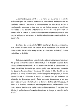 La tramitación que se establece es la misma que la prevista en el artículo
122 vigente para los casos de prohibición o propuesta de modificación de las
reuniones previstas conforme a la Ley reguladora del derecho de reunión y
manifestación, salvo que en este caso son los ciudadanos que se consideran
lesionados en su derecho fundamental de reunión los que promueven un
recurso ante el juez de la jurisdicción contenciosa competente para que este
decida, ratificando o rechazando la decisión administrativa que estiman lesiva a
su derecho.



      En el caso del nuevo artículo 122 bis es el propio órgano administrativo,
que acuerda la interrupción del servicio de la información o la retirada de
contenidos en aplicación de la Ley 34/2002, el que solicita la autorización para
materializar su decisión.



      Dada esta regulación del procedimiento, cabe considerar que el legislador
ha querido someter la decisión administrativa de la Sección Segunda de la
Comisión de Propiedad Intelectual a la revisión que también se contempla en los
casos del derecho de reunión, en cuanto pueden estar afectados en este caso
los derechos fundamentales y libertades del artículo 20 CE. De ahí que se
prevea en el nuevo artículo 122 bis, incorporado por el Anteproyecto, la misma
tramitación que la prevista en el artículo 122 vigente para los supuestos de
afectación del derecho de reunión. Existe un trámite de audiencia al que son
convocados el representante legal de la Comisión de Propiedad Intelectual, el
titular de lo derechos y libertades afectado por la medida y el Ministerio Fiscal
como garante constitucional de los derechos fundamentales. El juez tras este
trámite de audiencia resuelve, pudiendo autorizar o denegar la ejecución de la
medida.




                                                                              22
 