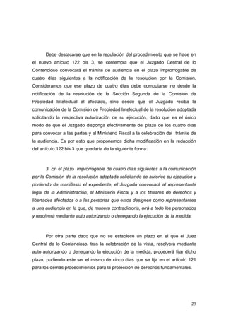 Debe destacarse que en la regulación del procedimiento que se hace en
el nuevo artículo 122 bis 3, se contempla que el Juzgado Central de lo
Contencioso convocará el trámite de audiencia en el plazo improrrogable de
cuatro días siguientes a la notificación de la resolución por la Comisión.
Consideramos que ese plazo de cuatro días debe computarse no desde la
notificación de la resolución de la Sección Segunda de la Comisión de
Propiedad Intelectual al afectado, sino desde que el Juzgado reciba la
comunicación de la Comisión de Propiedad Intelectual de la resolución adoptada
solicitando la respectiva autorización de su ejecución, dado que es el único
modo de que el Juzgado disponga efectivamente del plazo de los cuatro días
para convocar a las partes y al Ministerio Fiscal a la celebración del trámite de
la audiencia. Es por esto que proponemos dicha modificación en la redacción
del artículo 122 bis 3 que quedaría de la siguiente forma:



      3. En el plazo improrrogable de cuatro días siguientes a la comunicación
por la Comisión de la resolución adoptada solicitando se autorice su ejecución y
poniendo de manifiesto el expediente, el Juzgado convocará al representante
legal de la Administración, al Ministerio Fiscal y a los titulares de derechos y
libertades afectados o a las personas que estos designen como representantes
a una audiencia en la que, de manera contradictoria, oirá a todo los personados
y resolverá mediante auto autorizando o denegando la ejecución de la medida.



      Por otra parte dado que no se establece un plazo en el que el Juez
Central de lo Contencioso, tras la celebración de la vista, resolverá mediante
auto autorizando o denegando la ejecución de la medida, procederá fijar dicho
plazo, pudiendo este ser el mismo de cinco días que se fija en el artículo 121
para los demás procedimientos para la protección de derechos fundamentales.




                                                                              23
 