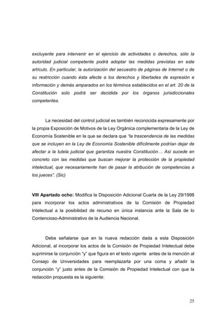 excluyente para intervenir en el ejercicio de actividades o derechos, sólo la
autoridad judicial competente podrá adoptar las medidas previstas en este
artículo. En particular, la autorización del secuestro de páginas de Internet o de
su restricción cuando ésta afecte a los derechos y libertades de expresión e
información y demás amparados en los términos establecidos en el art. 20 de la
Constitución solo podrá ser decidida por los órganos jurisdiccionales
competentes.



       La necesidad del control judicial es también reconocida expresamente por
la propia Exposición de Motivos de la Ley Orgánica complementaria de la Ley de
Economía Sostenible en la que se declara que “la trascendencia de las medidas
que se incluyen en la Ley de Economía Sostenible difícilmente podrían dejar de
afectar a la tutela judicial que garantiza nuestra Constitución… Así sucede en
concreto con las medidas que buscan mejorar la protección de la propiedad
intelectual, que necesariamente han de pasar la atribución de competencias a
los jueces”. (Sic)



VIII Apartado ocho: Modifica la Disposición Adicional Cuarta de la Ley 29/1998
para incorporar los actos administrativos de la Comisión de Propiedad
Intelectual a la posibilidad de recurso en única instancia ante la Sala de lo
Contencioso-Administrativo de la Audiencia Nacional.



       Debe señalarse que en la nueva redacción dada a esta Disposición
Adicional, al incorporar los actos de la Comisión de Propiedad Intelectual debe
suprimirse la conjunción “y” que figura en el texto vigente antes de la mención al
Consejo de Universidades para reemplazarla por una coma y añadir la
conjunción “y” justo antes de la Comisión de Propiedad Intelectual con que la
redacción propuesta es la siguiente:




                                                                               25
 