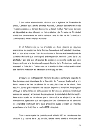5. Los actos administrativos dictados por la Agencia de Protección de
Datos, Comisión del Sistema Eléctrico Nacional, Comisión del Mercado de las
Telecomunicaciones, Consejo Económico y Social, Instituto “Cervantes Consejo
de Seguridad Nuclear, Consejo de Universidades y la Comisión de Propiedad
Intelectual, directamente en única instancia, ante la Sala de lo Contencioso-
Administrativo de la Audiencia Nacional



      En el Anteproyecto se ha articulado un doble sistema de recursos
respecto de las decisiones de la Sección Segunda de la Propiedad Intelectual.
Por un lado el recurso en única instancia ante la Sala de lo Contencioso de la
Audiencia Nacional que se incorpora a la Disposición Adicional Cuarta de la Ley
29/1998, y por otro lado el recurso de apelación en un solo efecto que cabe
interponer frente a la decisión del Juzgado Central de lo Contencioso y del que
conocerá la Sala de lo Contencioso de la Audiencia Nacional de conformidad
con la nueva redacción del artículo 80.5 de la Ley 29/1998.



      El recurso de la Disposición Adicional Cuarta se contempla respecto de
las decisiones administrativas de la Comisión de Propiedad Intelectual, y por
tanto, respecto de las decisiones de las dos Secciones de la misma. Este
recurso, por lo que se refiere a la Sección Segunda a la que el Anteproyecto
atribuye la competencia de salvaguardar los derechos de propiedad intelectual
cuando se vulneran a través de los servicios de la sociedad de la información,
tiene como objeto las decisiones que la misma dicte en el ejercicio de dicha
competencia, apreciando que se ha producido una vulneración de los derechos
de propiedad intelectual para cuya protección puede acordar las medidas
previstas en el artículo 8 de la Ley 34/2002 intelectual.



      El recurso de apelación previsto en el artículo 80.5 en relación con los
artículos 9 y 122 bis de la Ley 29/1998, tendrá como objeto la resolución del


                                                                            26
 