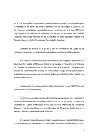 en el que se establezca que no es necesaria la autorización judicial previa para
la facilitación de datos de simple identidad de los abonados o usuarios del
servicio a las autoridades o entidades que se mencionan en el artículo 11.2 d) la
Ley Orgánica 15/1999,de 13 diciembre, de Protección de Datos de Carácter
Personal, añadiendo además de los facultados en dicho precepto vigente a la
Sección Segunda de la Comisión de Propiedad Intelectual.



      Conforme al artículo 11.2 d) de la Ley de Protección de Datos no es
necesario para ceder los datos personales el consentimiento del interesado:



      d) Cuando la comunicación que deba efectuarse tenga por destinatario al
Defensor del Pueblo, el Ministerio Fiscal o los Jueces o Tribunales o el Tribunal
de Cuentas, en el ejercicio de las funciones que tiene atribuidas. Tampoco será
preciso el consentimiento cuando la comunicación tenga como destinatario a
instituciones autonómicas con funciones análogas al Defensor del Pueblo o al
Tribunal de Cuentas.



      La redacción del nuevo apartado 3 del artículo 6 de la Ley 25/2007 que se
propone podría ser la siguiente:



      No será necesaria la autorización judicial previa prevista en el apartado 1
para la facilitación de los datos de mera identidad de los abonados o usuarios al
Defensor del Pueblo, el Ministerio Fiscal, los Jueces o Tribunales, el Tribunal de
Cuentas, y la Sección Segunda de la Comisión de Propiedad Intelectual en el
ejercicio de las funciones que tiene atribuidas…



      En cualquier caso, lo que en ningún supuesto puede recabar la Comisión,
ni puede ser proporcionado por los prestadores de servicios de la sociedad de la


                                                                                9
 