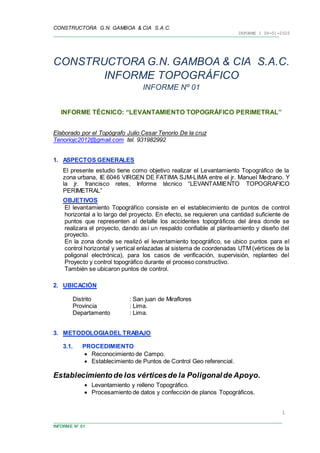 CONSTRUCTORA G.N. GAMBOA & CIA S.A.C.
INFORME 1 09-01-2020
INFORME N° 01
1
CONSTRUCTORA G.N. GAMBOA & CIA S.A.C.
INFORME TOPOGRÁFICO
INFORME Nº 01
INFORME TÉCNICO: “LEVANTAMIENTO TOPOGRÁFICO PERIMETRAL”
Elaborado por el Topógrafo Julio Cesar Tenorio De la cruz
Tenoriojc2012@gmail.com tel. 931982992
1. ASPECTOS GENERALES
El presente estudio tiene como objetivo realizar el Levantamiento Topográfico de la
zona urbana, IE 6046 VIRGEN DE FATIMA SJM-LIMA entre el jr. Manuel Medrano. Y
la jr. francisco retes, Informe técnico “LEVANTAMIENTO TOPOGRAFICO
PERIMETRAL”
OBJETIVOS
El levantamiento Topográfico consiste en el establecimiento de puntos de control
horizontal a lo largo del proyecto. En efecto, se requieren una cantidad suficiente de
puntos que representen al detalle los accidentes topográficos del área donde se
realizara el proyecto, dando así un respaldo confiable al planteamiento y diseño del
proyecto.
En la zona donde se realizó el levantamiento topográfico, se ubico puntos para el
control horizontal y vertical enlazadas al sistema de coordenadas UTM (vértices de la
poligonal electrónica), para los casos de verificación, supervisión, replanteo del
Proyecto y control topográfico durante el proceso constructivo.
También se ubicaron puntos de control.
2. UBICACIÓN
Distrito : San juan de Miraflores
Provincia : Lima.
Departamento : Lima.
3. METODOLOGIADEL TRABAJO
3.1. PROCEDIMIENTO
 Reconocimiento de Campo.
 Establecimiento de Puntos de Control Geo referencial.
Establecimientode los vérticesde la Poligonalde Apoyo.
 Levantamiento y relleno Topográfico.
 Procesamiento de datos y confección de planos Topográficos.
 