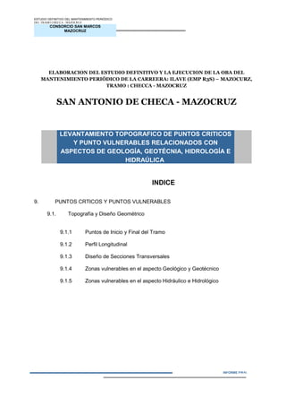 CONSORCIO SAN MARCOS
MAZOCRUZ
INFORME FINAL
ESTUDIO DEFINITIVO DEL MANTENIMIENTO PERIÓDICO
DEL TRAMO CHECCA - MAZOCRUZ
ELABORACION DEL ESTUDIO DEFINITIVO Y LA EJECUCION DE LA OBA DEL
MANTENIMIENTO PERIÓDICO DE LA CARREERA: ILAVE (EMP R3S) – MAZOCURZ,
TRAMO : CHECCA - MAZOCRUZ
SAN ANTONIO DE CHECA - MAZOCRUZ
LEVANTAMIENTO TOPOGRAFICO DE PUNTOS CRITICOS
Y PUNTO VULNERABLES RELACIONADOS CON
ASPECTOS DE GEOLOGÍA, GEOTÉCNIA, HIDROLOGÍA E
HIDRAÚLICA
INDICE
9. PUNTOS CRTICOS Y PUNTOS VULNERABLES
9.1. Topografía y Diseño Geométrico
9.1.1 Puntos de Inicio y Final del Tramo
9.1.2 Perfil Longitudinal
9.1.3 Diseño de Secciones Transversales
9.1.4 Zonas vulnerables en el aspecto Geológico y Geotécnico
9.1.5 Zonas vulnerables en el aspecto Hidráulico e Hidrológico
IN3FORME N° 01
 