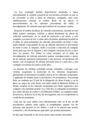 La Ley contempla también disposiciones destinadas a atacar
adecuadamente la vertiente comercial de esa lucrativa actividad, en que se
ha convertido el robo y hurto de vehículos, castigando, entre otras
manifestaciones conexas, el cambio ilícito de las placas, el
aprovechamiento de los vehículos provenientes del delito, el
desvalijamiento de vehículos para aprovecharse de sus piezas o partes.
Respecto al cambio de placas de vehículos automotores, incurrirá en este
delito quienes sustraigan, cambien o alteren ilícitamente las placas de
vehículos automotores, de su serial de carrocería o de motor, y será
castigado con pena de dos a cuatro años de prisión; igualmente incurrirá en
el delito de aprovechamiento de vehículos provenientes de hurto o robo
quien teniendo conocimiento de que un vehículo automotor es proveniente
de hurto o robo, lo adquiere, recibe o esconde o interviene de cualquier
forma para que otro lo adquiera y será castigado con pena de tres a cinco
años de prisión. Por último se verán envueltos en el delito de
desvalijamiento de vehículo automotor quienes sustraigan partes o piezas
de un vehículo automotor perteneciente a otra persona, sin apoderarse del
mismo, con el propósito de obtener provecho para sí o para otro y será
castigado con prisión de cuatro a ocho años.
La presente ley también contempla normas orientadas a proteger a las
víctimas asegurando la protección de los vehículos recuperados,
garantizando la información al público acerca de los vehículos recuperados
y agilizando los trámites para su devolución a los propietarios. Esta entrega
debe ser realizada por El jefe de la delegación de dicho Cuerpo y en un
lapso no mayor de ocho horas, este debe remitir al Ministerio Público el
listado completo de los vehículos recuperados por dicho organismo o por
cualquier otra autoridad policial. Los vehículos se entregarán al propietario
por orden del juez de control o del Ministerio Público, en cualquier estado
del proceso, inclusive en la fase de investigación, una vez comprobada su
condición de propietario,
Cada uno de estos delitos está suficientemente claro en la ley, en ella
encontramos quienes están sujetos al cumplimiento, quienes son las
personas que incurren en los delitos y cuál es la sanción que acarrea
cometerlos, y las circunstancias agravantes que puedan presentarse.
Se dice que Venezuela es uno de los países mas corrutos del mundo,
 