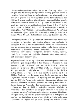 La corrupción es todo uso indebido de una posición o cargo público, que
se aproveche del mismo para algún interés o ventaja personal, familiar o
partidista. La corrupción es la manifestación más clara a la ausencia de la
ética en el ejercicio de la función pública, es uno de los obstáculos más
difíciles de vencer para lograr el crecimiento y sustentabilidad de un país.
Actualmente Venezuela cuenta con la "Ley Contra la Corrupción", la cual
entró en vigencia al ser publicada mediante Gaceta Oficial N° 5.637,
Extraordinario, en fecha 07 de abril de 2003, y que derogó a la conocida y
poca aplicada "Ley Orgánica de Salvaguarda del Patrimonio Público", que
se encontraba vigente a partir del 15 de abril de 1983, publicada en la
Gaceta Oficial N° 3.077 Extraordinario, del 23 de diciembre de 1982.
El objetivo principal de la Ley Contra la Corrupción es crear mecanismos
preventivos y represivos que resulten eficaces para confrontar la
corrupción. Como lo establece en su artículo numero uno donde demanda
que las personas que se encuentren sujetas a ella deben proteger y
salvaguardar el patrimonio público apegándose a los principios de
honestidad, transparencia, participación, eficiencia, eficacia, legalidad,
rendición de cuentas y responsabilidad tal como se encuentra consagrado
en la Constitución de nuestro país.
Según el artículo 4 de esta ley se considera patrimonio público aquel que
corresponde por cualquier titulo a: Los órganos y entidades a los que
incumbe el ejercicio del Poder Público Nacional, los órganos y entes a los
que incumbe el ejercicio del Poder Público Estadal, Los órganos y entes a
los que incumbe el ejercicio del Poder Público en los distritos
metropolitanos, Los órganos a los que incumbe el ejercicio del Poder
Público Municipal y en las demás entes locales previstas en la Ley
Orgánica de Régimen Municipal, Los órganos y entes a los que incumbe el
ejercicio del Poder Público en los territorios y dependencias federales, Los
institutos autónomos nacionales, estadales, distritales y municipales, El
Banco Central de Venezuela, Las universidades públicas, Las demás
personas de Derecho Público nacionales, estadales, distritales y
municipales, Las sociedades de cualquier naturaleza en las cuales las
personas a que se refieren los numerales anteriores tengan participación en
su capital social, así como las que se constituyen con la participación de
aquéllas, Las fundaciones y asociaciones civiles y demás instituciones
creadas con fondos públicos o que sean dirigidas por las personas a que se
 