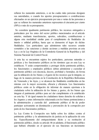 refieren los numerales anteriores, o en las cuales tales personas designen
sus autoridades, o cuando los aportes presupuestarios o contribuciones
efectuadas en un ejercicio presupuestario por una o varias de las personas a
que se refieren los numerales anteriores representen el cincuenta por ciento
(50%) o más de su presupuesto.
Se considera igualmente patrimonio público, los recursos entregados a
particulares por los entes del sector público mencionados en el artículo
anterior, mediante transferencias, aportes, subsidios, contribuciones o
alguna otra modalidad similar para el cumplimiento de finalidades de
interés o utilidad pública, hasta que se demuestre el logro de dichas
finalidades. Los particulares que administren tales recursos estarán
sometidos a las sanciones y demás acciones y medidas previstas en esta
Ley y en la Ley Orgánica de la Contraloría General de la República y del
Sistema Nacional de Control Fiscal.
A esta ley se encuentran sujetos los particulares, personas naturales o
jurídicas y los funcionarios públicos en los términos que en esta Ley se
establecen. Y están comprometidos a proteger dicho patrimonio público,
los funcionarios y empleados públicos deben administrar y custodiar el
patrimonio público con decencia, decoro, probidad y honradez, de forma
que la utilización de los bienes y el gasto de los recursos que lo integran, se
haga de la manera prevista en la Constitución de la República Bolivariana
de Venezuela y las leyes, y se alcancen las finalidades establecidas en las
mismas con la mayor economía, eficacia y eficiencia. Los funcionarios
públicos están en la obligación de informar de manera oportuna a la
ciudadanía sobre la utilización de los bienes y gastos, de los bienes que
integran el patrimonio público para así dar cumplimiento a lo establecido
en esta ley. Y de igual manera los ciudadanos tienes derecho de solicitar a
los órganos y entes información relacionada con los bienes pertenecientes a
la administración y custodia del patrimonio público al fin de poder
participar activamente en disminución y prevención de la corrupción por
parte de los funcionarios públicos.
La Ley Contra la Corrupción nos habla sobre los delitos contra el
patrimonio público y la administración de justicia en la aplicación de esta
ley. Específicamente del enriquecimiento ilícito y su restitución al
patrimonio público, desde su artículo 46 en adelante, el funcionario público
que hubiere obtenido en el ejercicio de sus funciones un incremento
 