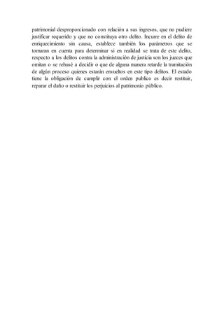 patrimonial desproporcionado con relación a sus ingresos, que no pudiere
justificar requerido y que no constituya otro delito. Incurre en el delito de
enriquecimiento sin causa, establece también los parámetros que se
tomaran en cuenta para determinar si en realidad se trata de este delito,
respecto a los delitos contra la administración de justicia son los jueces que
omitan o se rehusé a decidir o que de alguna manera retarde la tramitación
de algún proceso quienes estarán envueltos en este tipo delitos. El estado
tiene la obligación de cumplir con el orden publico es decir restituir,
reparar el daño o restituir los perjuicios al patrimonio público.
 