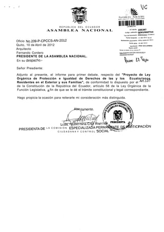 l<3

                                                                      KhWIM.kA              ÍSÍ("ION Ai.



                             REPÚBLICA    DEL   ECUADOR
                                                                      lllllilllH
                                                                                                     100267
                    ASAMBLEA NACIONAL                                                  # Trámite
                                                                                Código validación    QOKUR6ZTH4
                                                                              Tipo de documento MEMORANDO INTERNO
                                                                                 Fecha recepción l l - a b r - 2 D 1 2 16:41

Oficio NO.209-P-CPCCS-AN-2012                                            Numeración documento 209-pcpccs-an-2012
                                                                                      Fecha oficio 10-abr-2012
Quito, 10 de Abril de 2012                                                              Remitente CRUZ GUILLERMINA
                                                                                      Razón social
Arquitecto                                                             Revise el estado de su trámite en;

Fernando Cordero                                                       http;//trem ites .asam tyea.nacional.gob.ec
                                                                       /d.ts/es^dpTrgrpitejsf
PRESIDENTE DE LA ASAMBLEA NACIONAL.
En su despacho.-

Señor Presdiente:

Adjunto al presente, el informe para primer debate, respecto del "Proyecto de Ley
Orgánica de Protección e Igualdad de Derechos de las y los                      Ecuatorianos
Residentes en el Exterior y sus Familias", de conformidad lo dispuesto por el Art.137
de la Constitución de la República del Ecuador, artículo 58 de la Ley Orgánica de la
Función Legislativa, a fin de que se le dé el trámite constitucional y legal correspondiente.

Hago propicia la ocasión para reiterarle mi consideración más distinguida.


                                           itamente.




 PRESIDENTADE       LA COMISIÓN     ESPECIALIZABA      PERMANE          D J ^ T I C I PACIÓN
                            CIUDADANA Y CONTROL SOCIAL*'              ~--«"'
 