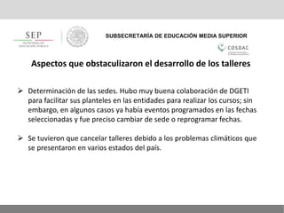 SUBSECRETARÍA DE EDUCACIÓN MEDIA SUPERIOR
Aspectos que obstaculizaron el desarrollo de los talleres
 Determinación de las sedes. Hubo muy buena colaboración de DGETI
para facilitar sus planteles en las entidades para realizar los cursos; sin
embargo, en algunos casos ya había eventos programados en las fechas
seleccionadas y fue preciso cambiar de sede o reprogramar fechas.
 Se tuvieron que cancelar talleres debido a los problemas climáticos que
se presentaron en varios estados del país.
 