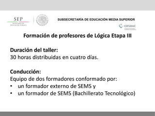 SUBSECRETARÍA DE EDUCACIÓN MEDIA SUPERIOR
Formación de profesores de Lógica Etapa III
Duración del taller:
30 horas distribuidas en cuatro días.
Conducción:
Equipo de dos formadores conformado por:
• un formador externo de SEMS y
• un formador de SEMS (Bachillerato Tecnológico)
 
