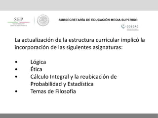SUBSECRETARÍA DE EDUCACIÓN MEDIA SUPERIOR
La actualización de la estructura curricular implicó la
incorporación de las siguientes asignaturas:
• Lógica
• Ética
• Cálculo Integral y la reubicación de
Probabilidad y Estadística
• Temas de Filosofía
 