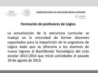 SUBSECRETARÍA DE EDUCACIÓN MEDIA SUPERIOR
Formación de profesores de Lógica
La actualización de la estructura curricular se
tradujo en la necesidad de formar docentes
capacitados para la impartición de la asignatura de
Lógica dado que se ofrecería a los alumnos de
nuevo ingreso al Bachillerato Tecnológico del ciclo
escolar 2013-2014 que inició actividades el pasado
19 de agosto de 2013.
 