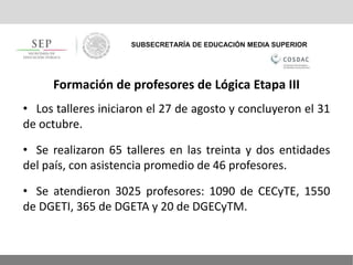 SUBSECRETARÍA DE EDUCACIÓN MEDIA SUPERIOR
Formación de profesores de Lógica Etapa III
• Los talleres iniciaron el 27 de agosto y concluyeron el 31
de octubre.
• Se realizaron 65 talleres en las treinta y dos entidades
del país, con asistencia promedio de 46 profesores.
• Se atendieron 3025 profesores: 1090 de CECyTE, 1550
de DGETI, 365 de DGETA y 20 de DGECyTM.
 