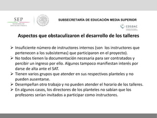 SUBSECRETARÍA DE EDUCACIÓN MEDIA SUPERIOR
Aspectos que obstaculizaron el desarrollo de los talleres
 Insuficiente número de instructores internos (son los instructores que
pertenecen a los subsistemas) que participaron en el proyecto).
 No todos tienen la documentación necesaria para ser contratados y
percibir un ingreso por ello. Algunos tampoco manifiestan interés por
darse de alta ante el SAT.
 Tienen varios grupos que atender en sus respectivos planteles y no
pueden ausentarse.
 Desempeñan otro trabajo y no pueden atender el horario de los talleres.
 En algunos casos, los directores de los planteles no sabían que los
profesores serían invitados a participar como instructores.
 