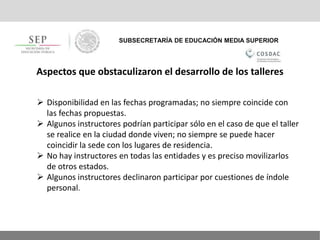SUBSECRETARÍA DE EDUCACIÓN MEDIA SUPERIOR
Aspectos que obstaculizaron el desarrollo de los talleres
 Disponibilidad en las fechas programadas; no siempre coincide con
las fechas propuestas.
 Algunos instructores podrían participar sólo en el caso de que el taller
se realice en la ciudad donde viven; no siempre se puede hacer
coincidir la sede con los lugares de residencia.
 No hay instructores en todas las entidades y es preciso movilizarlos
de otros estados.
 Algunos instructores declinaron participar por cuestiones de índole
personal.
 