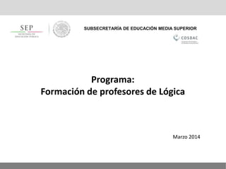 SUBSECRETARÍA DE EDUCACIÓN MEDIA SUPERIOR
Programa:
Formación de profesores de Lógica
Marzo 2014
 