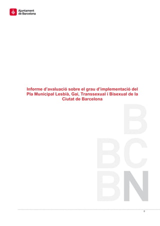  




    Informe d’avaluació sobre el grau d’implementació del
    Pla Municipal Lesbià, Gai, Transsexual i Bisexual de la
 
                     Ciutat de Barcelona
                                




                                                                
                                                              0 
 
 