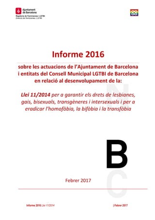 Informe 2016 Llei 11/2014 | Febrer 2017
Regidoria de Feminismes i LGTBI
Direcció de Feminismes i LGTBI
0
Informe 2016
sobre les actuacions de l’Ajuntament de Barcelona
i entitats del Consell Municipal LGTBI de Barcelona
en relació al desenvolupament de la:
Llei 11/2014 per a garantir els drets de lesbianes,
gais, bisexuals, transgèneres i intersexuals i per a
eradicar l'homofòbia, la bifòbia i la transfòbia
Febrer 2017
 
