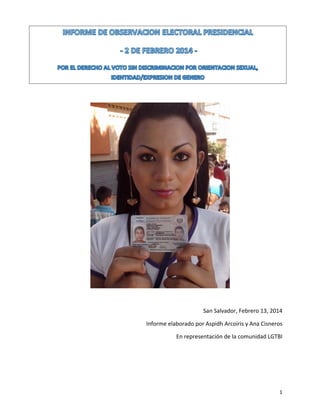  

	
  
	
  
San	
  Salvador,	
  Febrero	
  13,	
  2014	
  
Informe	
  elaborado	
  por	
  Aspidh	
  Arcoiris	
  y	
  Ana	
  Cisneros	
  
En	
  representación	
  de	
  la	
  comunidad	
  LGTBI	
  
	
  
	
  

	
  

1	
  

 