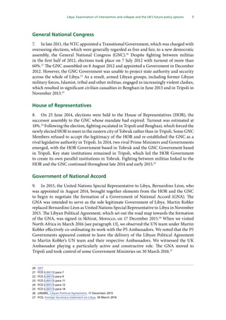 7
  Libya: Examination of intervention and collapse and the UK’s future policy options 
General National Congress
7.	 In late 2011, the NTC appointed a Transitional Government, which was charged with
overseeing elections, which were generally regarded as free and fair, to a new democratic
assembly, the General National Congress (GNC).20
Despite fighting between militias
in the first half of 2012, elections took place on 7 July 2012 with turnout of more than
60%.21
The GNC assembled on 8 August 2012 and appointed a Government in December
2012. However, the GNC Government was unable to project state authority and security
across the whole of Libya.22
As a result, armed Libyan groups, including former Libyan
military forces, Islamist, tribal and other militias, engaged in increasingly violent clashes,
which resulted in significant civilian casualties in Benghazi in June 2013 and in Tripoli in
November 2013.23
House of Representatives
8.	 On 25 June 2014, elections were held to the House of Representatives (HOR), the
successor assembly to the GNC whose mandate had expired. Turnout was estimated at
18%.24
Following the election, fighting escalated in Tripoli and Benghazi, which forced the
newly elected HOR to meet in the eastern city of Tobruk rather than in Tripoli. Some GNC
Members refused to accept the legitimacy of the HOR and re-established the GNC as a
rival legislative authority in Tripoli. In 2014, two rival Prime Ministers and Governments
emerged, with the HOR Government based in Tobruk and the GNC Government based
in Tripoli. Key state institutions remained in Tripoli, which led the HOR Government
to create its own parallel institutions in Tobruk. Fighting between militias linked to the
HOR and the GNC continued throughout late 2014 and early 2015.25
Government of National Accord
9.	 In 2015, the United Nations Special Representative to Libya, Bernardino Léon, who
was appointed in August 2014, brought together elements from the HOR and the GNC
to begin to negotiate the formation of a Government of National Accord (GNA). The
GNA was intended to serve as the sole legitimate Government of Libya. Martin Kobler
replaced Bernardino Léon as United Nations Special Representative to Libya in November
2015. The Libyan Political Agreement, which set out the road map towards the formation
of the GNA, was signed in Skhirat, Morocco, on 17 December 2015.26
When we visited
North Africa in March 2016 [see paragraph 13], we observed the UN team under Martin
Kobler effectively co-ordinating its work with the P5 Ambassadors. We noted that the P5
Governments appeared content to leave the delivery of the Libyan Political Agreement
to Martin Kobler’s UN team and their respective Ambassadors. We witnessed the UK
Ambassador playing a particularly active and constructive role. The GNA moved to
Tripoli and took control of some Government Ministries on 30 March 2016.27
20	 Q37
21	 FCO (LIB013) para 7
22	 FCO (LIB013) para 9
23	 FCO (LIB013) para 11
24	 FCO (LIB013) para 12
25	 FCO (LIB013) para 14
26	UNSMIL, Libyan Political Agreement, 17 December 2015
27	FCO, Foreign Secretary statement on Libya, 30 March 2016
 