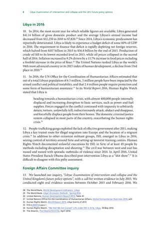 8   Libya: Examination of intervention and collapse and the UK’s future policy options 
Libya in 2016
10.	 In 2014, the most recent year for which reliable figures are available, Libya generated
$41.14 billion of gross domestic product and the average Libyan’s annual income had
decreased from $12,250 in 2010 to $7,820.28
Since 2014, Libya’s economic predicament has
reportedly deteriorated. Libya is likely to experience a budget deficit of some 60% of GDP
in 2016. The requirement to finance that deficit is rapidly depleting net foreign reserves,
which halved from $107 billion in 2013 to $56.8 billion by the end of 2015. Production of
crude oil fell to its lowest recorded level in 2015, while oil prices collapsed in the second
half of 2014. Inflation increased to 9.2% driven by a 13.7% increase in food prices including
a fivefold increase in the price of flour.29
The United Nations ranked Libya as the world’s
94th most advanced country in its 2015 index of human development, a decline from 53rd
place in 2010.30
11.	 In 2016, the UN Office for the Coordination of Humanitarian Affairs estimated that
out of a total Libyan population of 6.3 million, 3 million people have been impacted by the
armed conflict and political instability, and that 2.4 million people require protection and
some form of humanitarian assistance.31
In its World Report 2016, Human Rights Watch
stated that Libya is
heading towards a humanitarian crisis, with almost 400,000 people internally
displaced and increasing disruption to basic services, such as power and fuel
supplies. Forces engaged in the conflict continued with impunity to arbitrarily
detain, torture, unlawfully kill, indiscriminately attack, abduct and disappear,
and forcefully displace people from their homes. The domestic criminal justice
system collapsed in most parts of the country, exacerbating the human rights
crisis.32
12.	 People-trafficking gangs exploited the lack of effective government after 2011, making
Libya a key transit route for illegal migration into Europe and the location of a migrant
crisis.33
In addition to other extremist militant groups, ISIL emerged in Libya in 2014,
seizing control of territory around Sirte and setting up terrorist training centres. Human
Rights Watch documented unlawful executions by ISIL in Sirte of at least 49 people by
methods including decapitation and shooting.34
The civil war between west and east has
waxed and waned with sporadic outbreaks of violence since 2014. In April 2016, United
States President Barack Obama described post-intervention Libya as a “shit show”.35
It is
difficult to disagree with this pithy assessment.
Foreign Affairs Committee inquiry
13.	 We launched our inquiry, “Libya: Examination of intervention and collapse and the
United Kingdom’s future policy options”, with a call for written evidence in July 2015. We
conducted eight oral evidence sessions between October 2015 and February 2016. We
28	 The World Bank, World Development Indicators - Libya
29	 The World Bank, Libya’s Economic Outlook - Spring 2016
30	 United Nations, Human Development Report 2015, Table A1
31	 United Nations Office for the Coordination of Humanitarian Affairs, Global Humanitarian Overview 2016, p23
32	 Human Rights Watch, World Report 2016, Libya Events of 2015
33	 FCO (LIB0012) para 1
34	 Human Rights Watch, “We Feel We Are Cursed” Life under ISIS in Sirte, Libya, 18 May 2016
35	 The Atlantic, The Obama Doctrine, April 2016
 